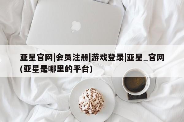 亚星app下载 亚星手机版亚星官网|会员注册|游戏登录|亚星_官网(亚星是哪里的平台)