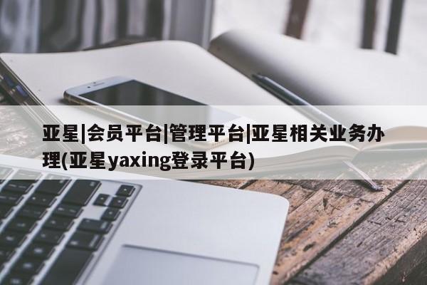 亚星app下载 亚星手机版亚星|会员平台|管理平台|亚星相关业务办理(亚星yaxing登录平台)