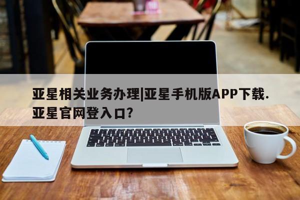 亚星app下载 亚星手机版亚星相关业务办理|亚星手机版APP下载.亚星官网登入口？
