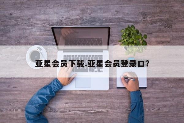 亚星app下载 亚星手机版亚星会员下载.亚星会员登录口？