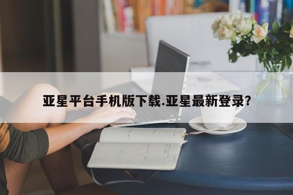 亚星app下载 亚星手机版亚星平台手机版下载.亚星最新登录？