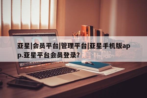 亚星app下载 亚星手机版亚星|会员平台|管理平台|亚星手机版app.亚星平台会员登录？