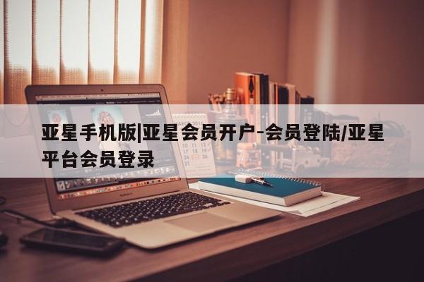 亚星app下载 亚星手机版亚星手机版|亚星会员开户-会员登陆/亚星平台会员登录
