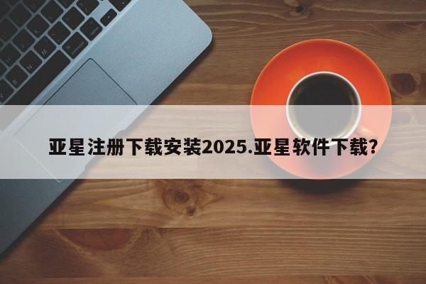 亚星app下载 亚星手机版亚星注册下载安装2025.亚星软件下载？