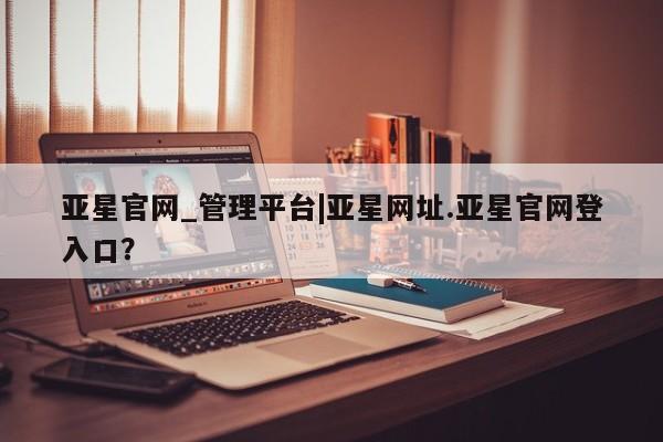 亚星app下载 亚星手机版亚星官网_管理平台|亚星网址.亚星官网登入口？