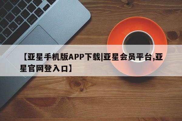 亚星app下载 亚星手机版【亚星手机版APP下载|亚星会员平台,亚星官网登入口】
