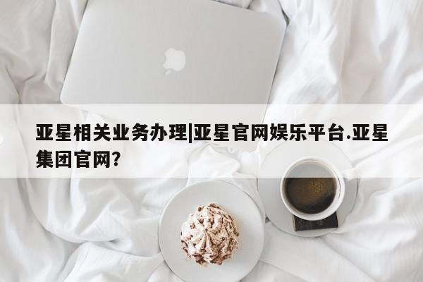 亚星app下载 亚星手机版亚星相关业务办理|亚星官网娱乐平台.亚星集团官网？