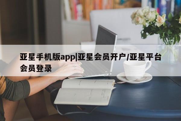 亚星app下载 亚星手机版亚星手机版app|亚星会员开户/亚星平台会员登录