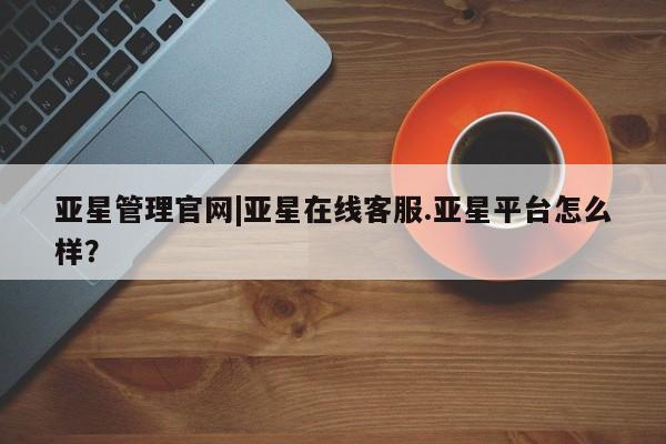 亚星app下载 亚星手机版亚星管理官网|亚星在线客服.亚星平台怎么样？