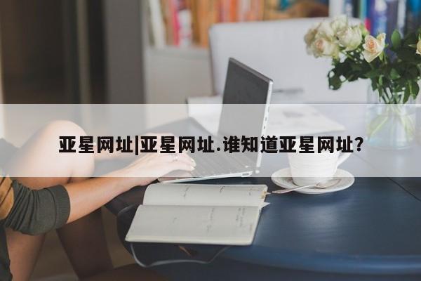 亚星app下载 亚星手机版亚星网址|亚星网址.谁知道亚星网址？