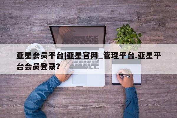 亚星app下载 亚星手机版亚星会员平台|亚星官网_管理平台.亚星平台会员登录？