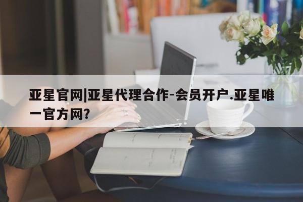 亚星app下载 亚星手机版亚星官网|亚星代理合作-会员开户.亚星唯一官方网？