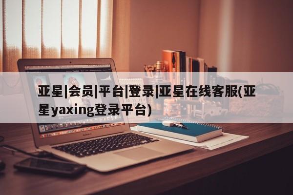 亚星app下载 亚星手机版亚星|会员|平台|登录|亚星在线客服(亚星yaxing登录平台)