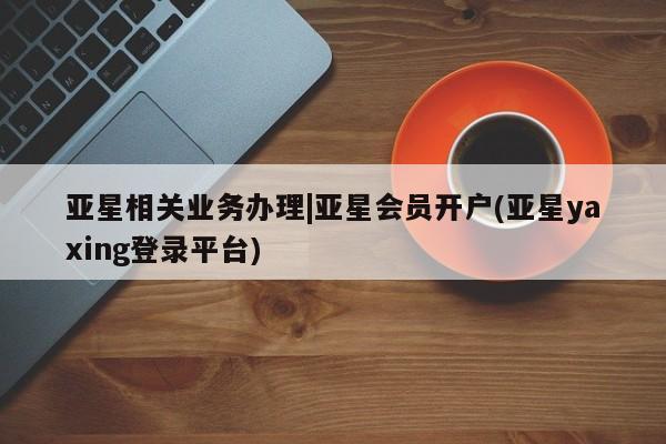 亚星app下载 亚星手机版亚星相关业务办理|亚星会员开户(亚星yaxing登录平台)