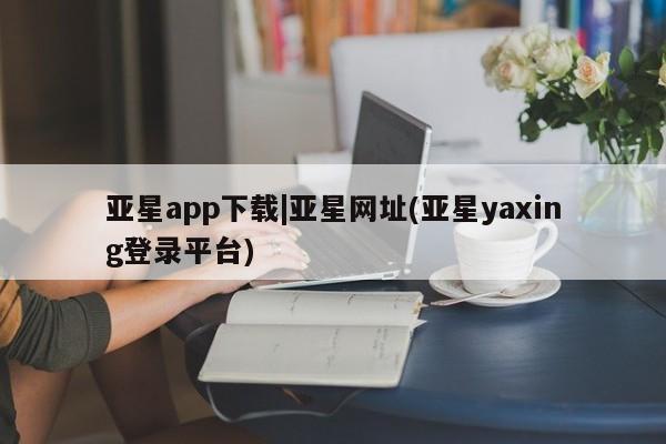 亚星app下载 亚星手机版亚星app下载|亚星网址(亚星yaxing登录平台)