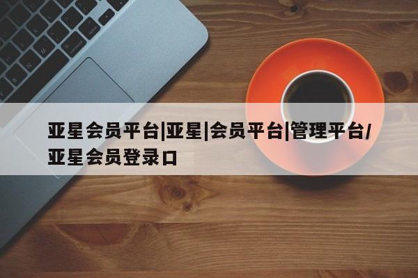 亚星app下载 亚星手机版亚星会员平台|亚星|会员平台|管理平台/亚星会员登录口