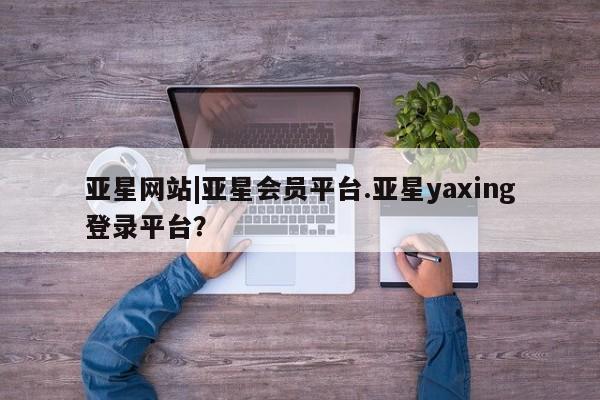 亚星app下载 亚星手机版亚星网站|亚星会员平台.亚星yaxing登录平台？