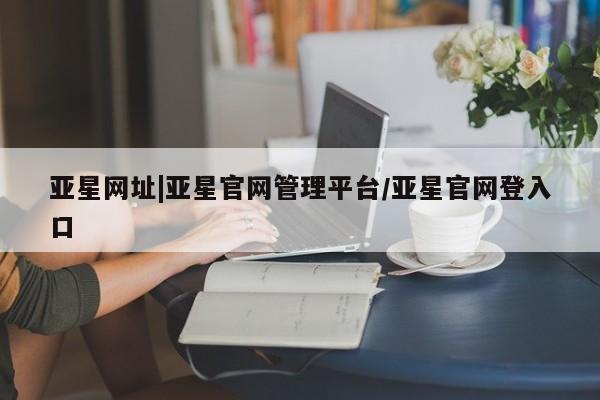 亚星app下载 亚星手机版亚星网址|亚星官网管理平台/亚星官网登入口
