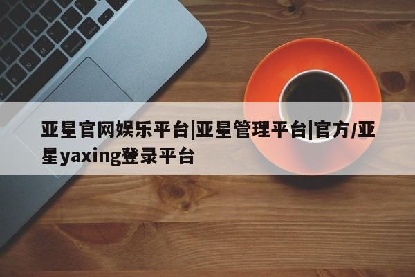 亚星app下载 亚星手机版亚星官网娱乐平台|亚星管理平台|官方/亚星yaxing登录平台