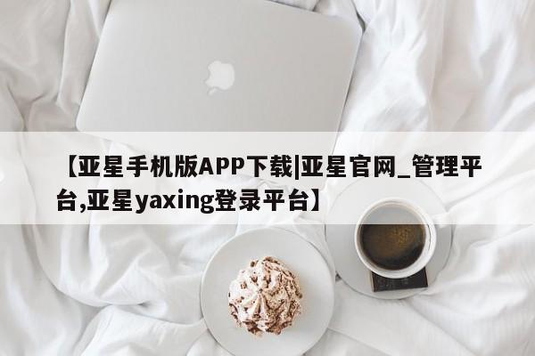 亚星app下载 亚星手机版【亚星手机版APP下载|亚星官网_管理平台,亚星yaxing登录平台】