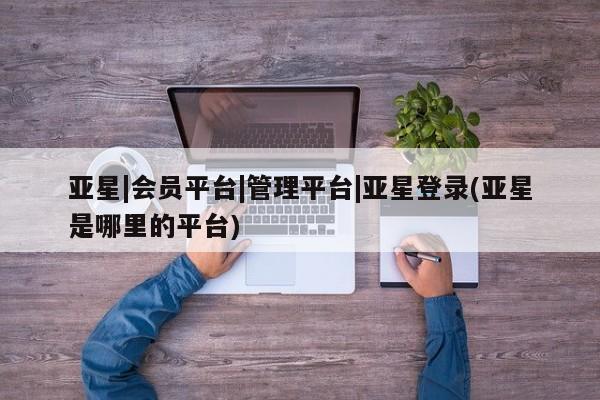 亚星app下载 亚星手机版亚星|会员平台|管理平台|亚星登录(亚星是哪里的平台)
